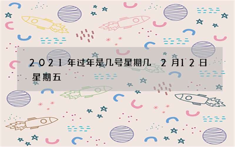 2021年过年是几号星期几 2月12日星期五